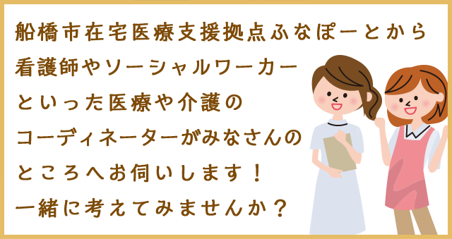 船橋市在宅医療支援拠点ふなぽーとから看護師やソーシャルワーカーといった医療や介護のコーディネーターがみなさんのところへお伺いします!一緒に考えてみませんか?